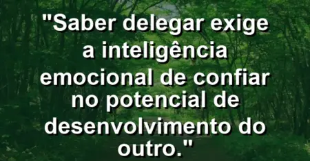 “Saber delegar exige a inteligência emocional de confiar no potencial de desenvolvimento do outro.”