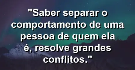 “Saber separar o comportamento de uma pessoa de quem ela é, resolve grandes conflitos.”