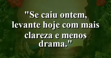 “Se caiu ontem, levante hoje com mais clareza e menos drama.”