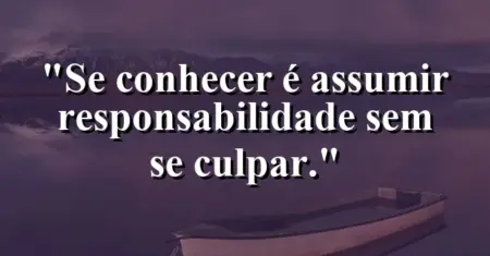 Se conhecer é assumir responsabilidade sem se culpar.