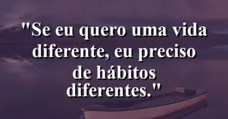 Se eu quero uma vida diferente, eu preciso de hábitos diferentes.
