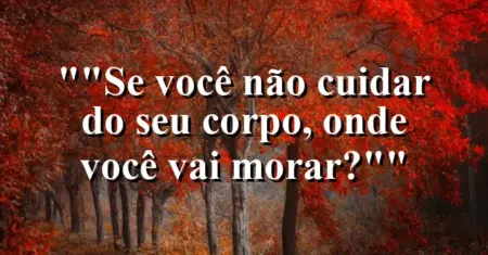 “Se você não cuidar do seu corpo, onde você vai morar?”