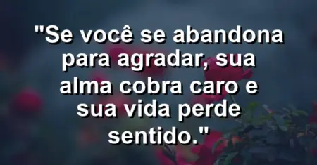 Se você se abandona para agradar, sua alma cobra caro e sua vida perde sentido.