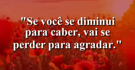 Se você se diminui para caber, vai se perder para agradar.