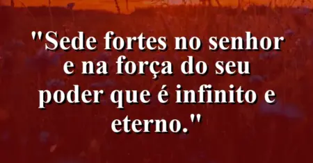 “Sede fortes no Senhor e na força do seu poder que é infinito e eterno.”
