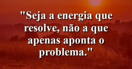 Seja a energia que resolve, não a que apenas aponta o problema.