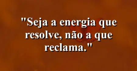 Seja a energia que resolve, não a que reclama.