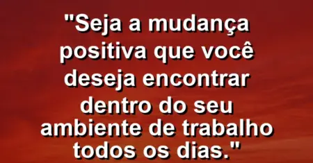 “Seja a mudança positiva que você deseja encontrar dentro do seu ambiente de trabalho todos os dias.”