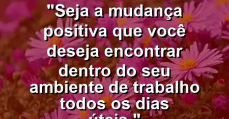 “Seja a mudança positiva que você deseja encontrar dentro do seu ambiente de trabalho todos os dias úteis.”