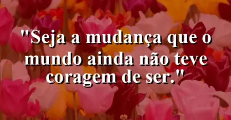 Seja a mudança que o mundo ainda não teve coragem de ser.
