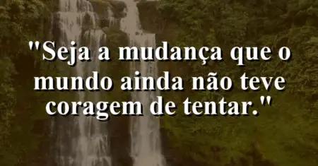 Seja a mudança que o mundo ainda não teve coragem de tentar.