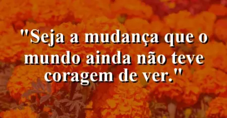 Seja a mudança que o mundo ainda não teve coragem de ver.