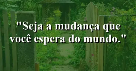 Seja a mudança que você espera do mundo.