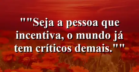 “Seja a pessoa que incentiva, o mundo já tem críticos demais.”