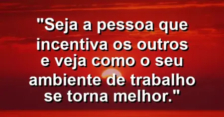“Seja a pessoa que incentiva os outros e veja como o seu ambiente de trabalho se torna melhor.”