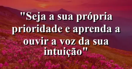 “Seja a sua própria prioridade e aprenda a ouvir a voz da sua intuição”