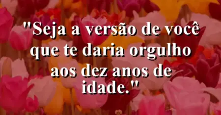 Seja a versão de você que te daria orgulho aos dez anos de idade.
