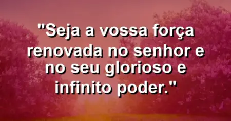 “Seja a vossa força renovada no Senhor e no seu glorioso e infinito poder.”