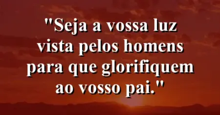 “Seja a vossa luz vista pelos homens para que glorifiquem ao vosso Pai.”