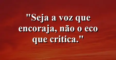 Seja a voz que encoraja, não o eco que critica.