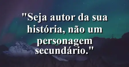 Seja autor da sua história, não um personagem secundário.