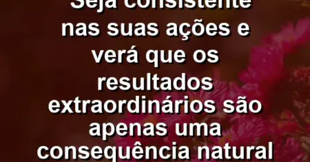 “Seja consistente nas suas ações e verá que os resultados extraordinários são apenas uma consequência natural do tempo.”
