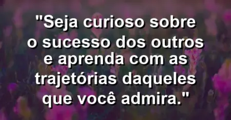 “Seja curioso sobre o sucesso dos outros e aprenda com as trajetórias daqueles que você admira.”