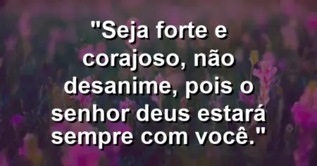 “Seja forte e corajoso, não desanime, pois o Senhor Deus estará sempre com você.”