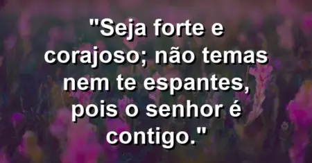 “Seja forte e corajoso; não temas nem te espantes, pois o Senhor é contigo.”