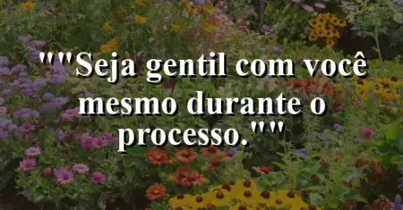 “Seja gentil com você mesmo durante o processo.”