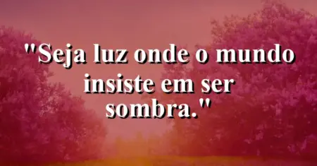 Seja luz onde o mundo insiste em ser sombra.