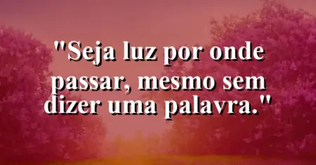 Seja luz por onde passar, mesmo sem dizer uma palavra.