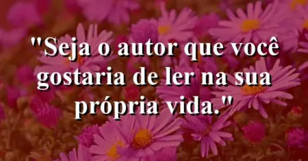 Seja o autor que você gostaria de ler na sua própria vida.