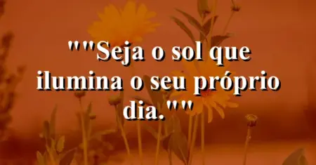 “Seja o sol que ilumina o seu próprio dia.”