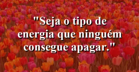 Seja o tipo de energia que ninguém consegue apagar.