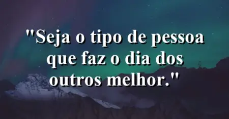 Seja o tipo de pessoa que faz o dia dos outros melhor.