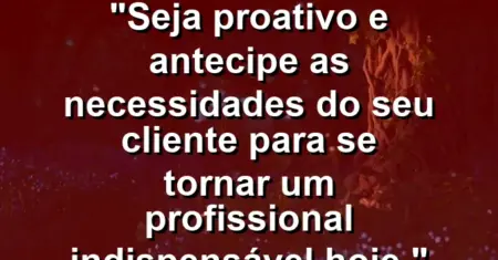 “Seja proativo e antecipe as necessidades do seu cliente para se tornar um profissional indispensável hoje.”
