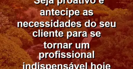 “Seja proativo e antecipe as necessidades do seu cliente para se tornar um profissional indispensável hoje mesmo.”