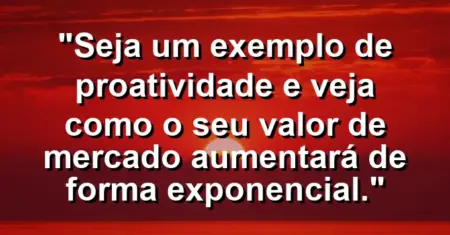 “Seja um exemplo de proatividade e veja como o seu valor de mercado aumentará de forma exponencial.”