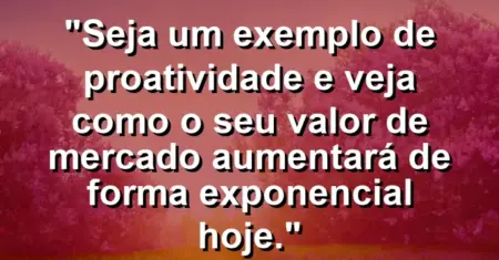 “Seja um exemplo de proatividade e veja como o seu valor de mercado aumentará de forma exponencial hoje.”