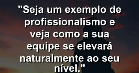 “Seja um exemplo de profissionalismo e veja como a sua equipe se elevará naturalmente ao seu nível.”