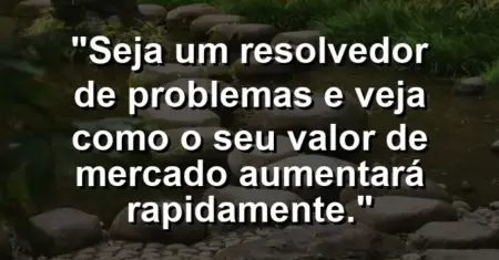 “Seja um resolvedor de problemas e veja como o seu valor de mercado aumentará rapidamente.”