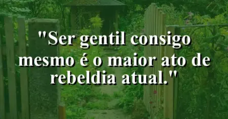 Ser gentil consigo mesmo é o maior ato de rebeldia atual.