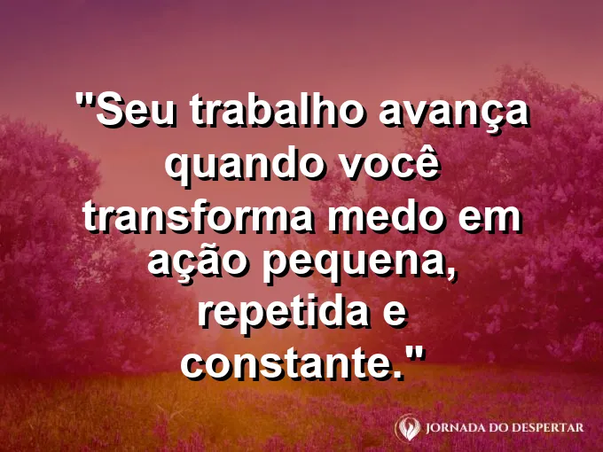 Imagem com a frase motivacional sobre trabalho: Seu trabalho avança quando você transforma medo em ação pequena, repetida e constante.