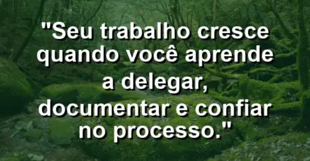 “Seu trabalho cresce quando você aprende a delegar, documentar e confiar no processo.”