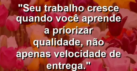 “Seu trabalho cresce quando você aprende a priorizar qualidade, não apenas velocidade de entrega.”