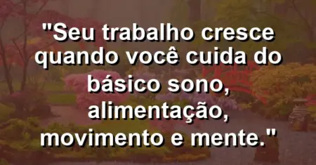 “Seu trabalho cresce quando você cuida do básico: sono, alimentação, movimento e mente.”