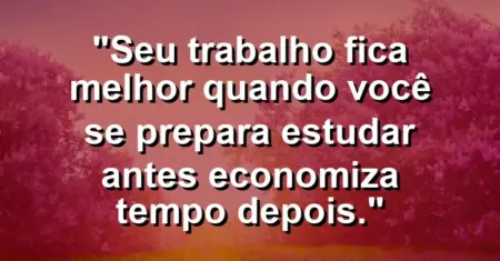 “Seu trabalho fica melhor quando você se prepara: estudar antes economiza tempo depois.”