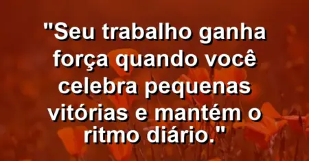 “Seu trabalho ganha força quando você celebra pequenas vitórias e mantém o ritmo diário.”