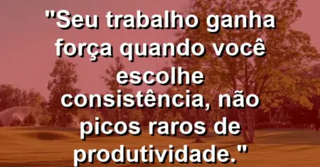 “Seu trabalho ganha força quando você escolhe consistência, não picos raros de produtividade.”